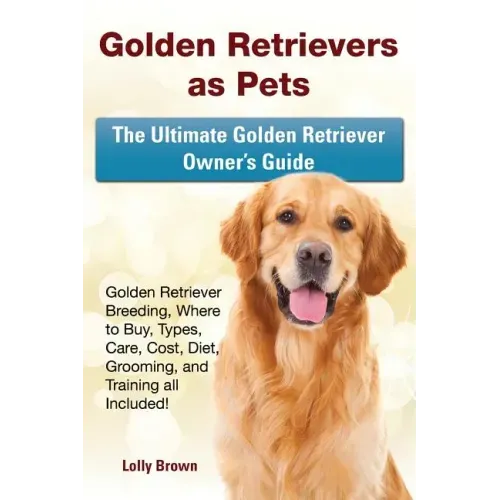 Golden Retrievers as Pets: Golden Retriever Breeding, Where to Buy, Types, Care, Cost, Diet, Grooming, and Training all Included! The Ultimate Go
