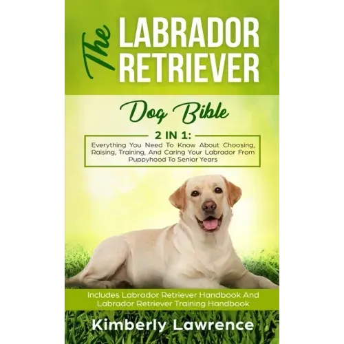The Labrador Retriever Dog Bible: Everything You Need To Know About Choosing, Raising, Training, And Caring Your Labrador From Puppyhood To Senior Yea