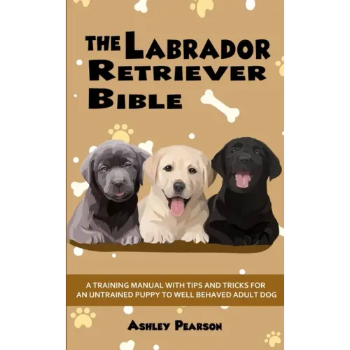 The Labrador Retriever Bible - A Training Manual With Tips and Tricks For An Untrained Puppy To Well Behaved Adult Dog