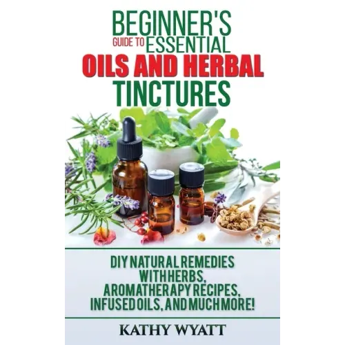 Beginner's Guide to Essential Oils and Herbal Tinctures: DIY Natural Remedies with Herbs, Aromatherapy Recipes, Infused Oils, and Much More!