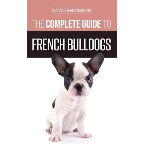 The Complete Guide to French Bulldogs: Everything you need to know to bring home your first French Bulldog Puppy
