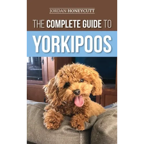 The Complete Guide to Yorkipoos: Choosing, Preparing For, Raising, Training, Feeding, and Loving Your New Yorkipoo Puppy