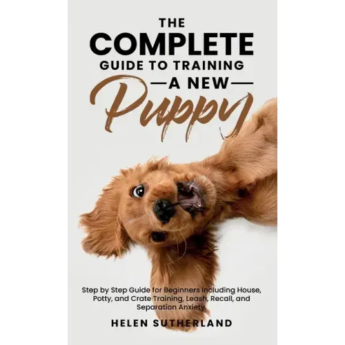 The Complete Guide To Training A New Puppy: Step by Step Guide for Beginners Including House, Potty, and Crate Training, Leash, Recall, and Separation