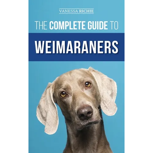 The Complete Guide to Weimaraners: Finding, Selecting, Raising, Training, Feeding, Socializing, and Loving Your New Weimaraner Puppy