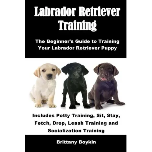 Labrador Retriever Training: The Beginner's Guide to Training Your Labrador Retriever Puppy: Includes Potty Training, Sit, Stay, Fetch, Drop, Leash