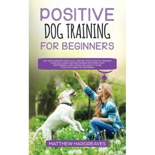 Positive Dog Training for Beginners 101: The Complete Practical Step by Step Guide to Training your Dog using Proven Modern Methods that are Friendly