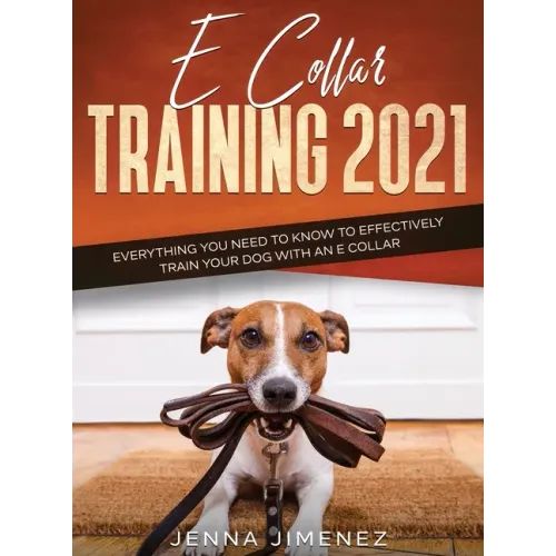 E Collar Training 2021: Everything You Need to Know to Effectively Train Your Dog with an E Collar: Everything You Need to Know to Effectively