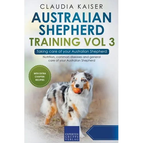 Australian Shepherd Training Vol 3 - Taking care of your Australian Shepherd: Nutrition, common diseases and general care of your Australian Shepherd